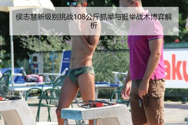 侯志慧新级别挑战108公斤抓举与挺举战术博弈解析