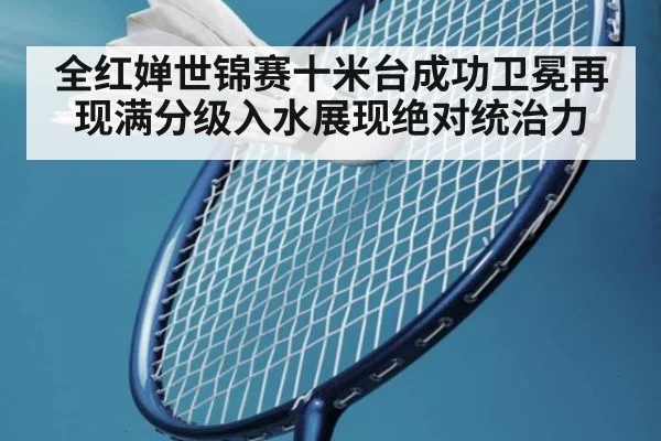 全红婵世锦赛十米台成功卫冕再现满分级入水展现绝对统治力