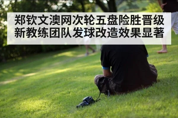 郑钦文澳网次轮五盘险胜晋级 新教练团队发球改造效果显著